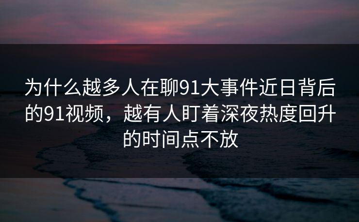 为什么越多人在聊91大事件近日背后的91视频，越有人盯着深夜热度回升的时间点不放